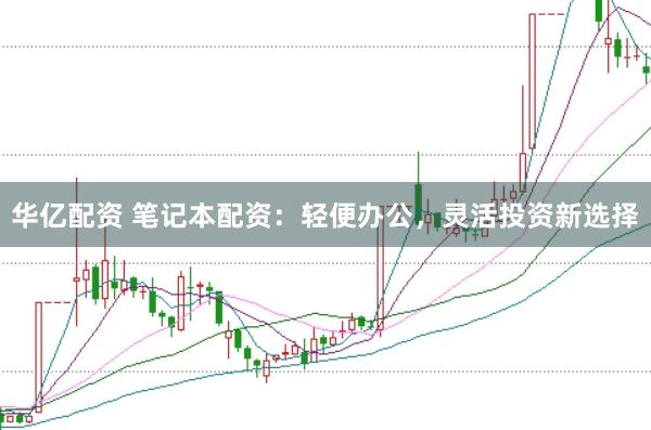 华亿配资 笔记本配资：轻便办公，灵活投资新选择