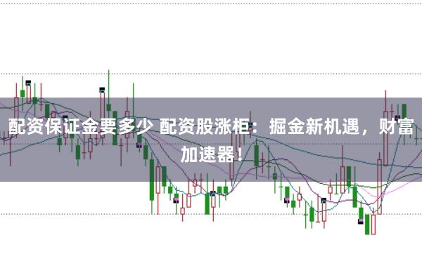 配资保证金要多少 配资股涨柜：掘金新机遇，财富加速器！