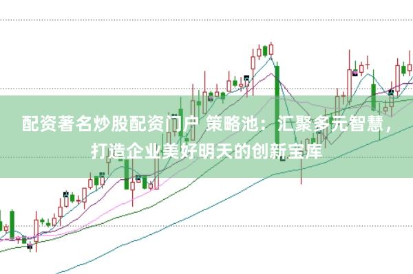 配资著名炒股配资门户 策略池：汇聚多元智慧，打造企业美好明天的创新宝库