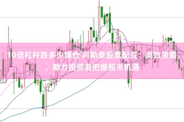 10倍杠杆跌多少爆仓 阿勒泰股票配资：高效策略，助力投资者把握股市机遇