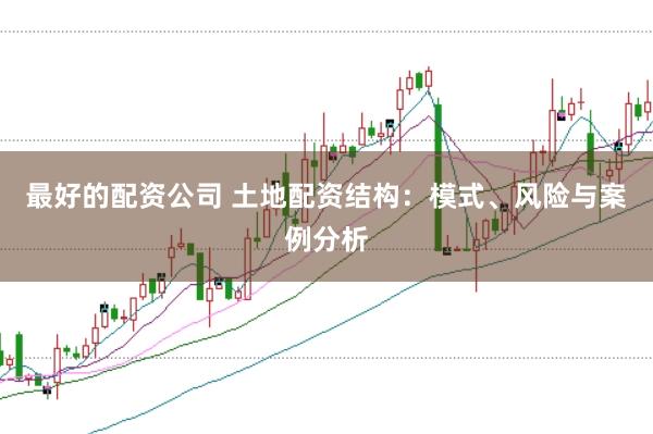 最好的配资公司 土地配资结构：模式、风险与案例分析