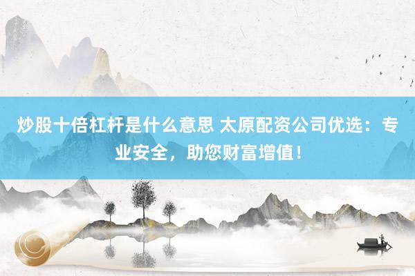 炒股十倍杠杆是什么意思 太原配资公司优选：专业安全，助您财富增值！