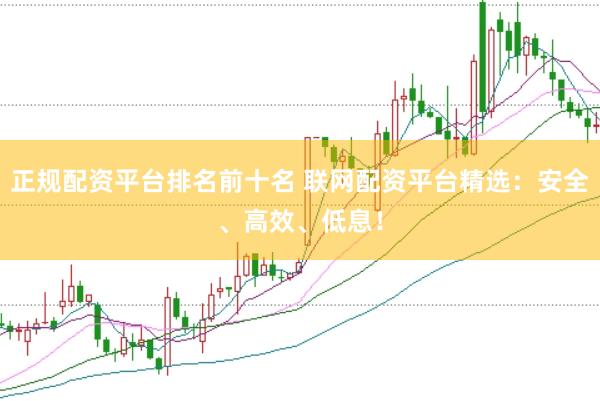 正规配资平台排名前十名 联网配资平台精选：安全、高效、低息！