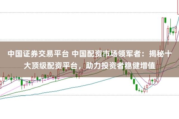 中国证券交易平台 中国配资市场领军者：揭秘十大顶级配资平台，助力投资者稳健增值