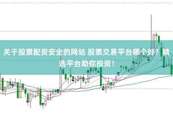 关于股票配资安全的网站 股票交易平台哪个好？精选平台助你投资！