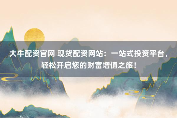 大牛配资官网 现货配资网站：一站式投资平台，轻松开启您的财富增值之旅！