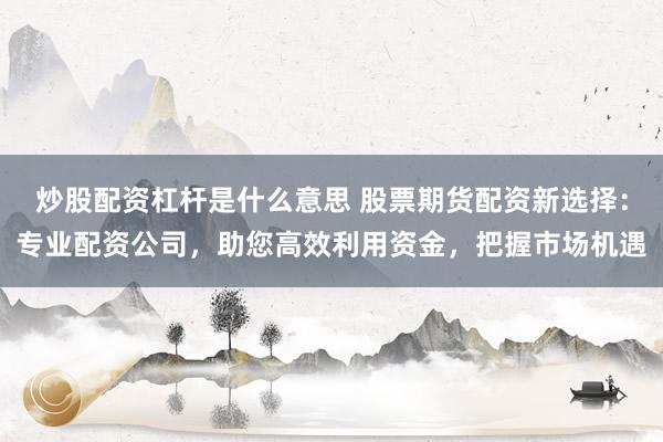 炒股配资杠杆是什么意思 股票期货配资新选择:专业配资公司,助您高效利用资金,把握市场机遇