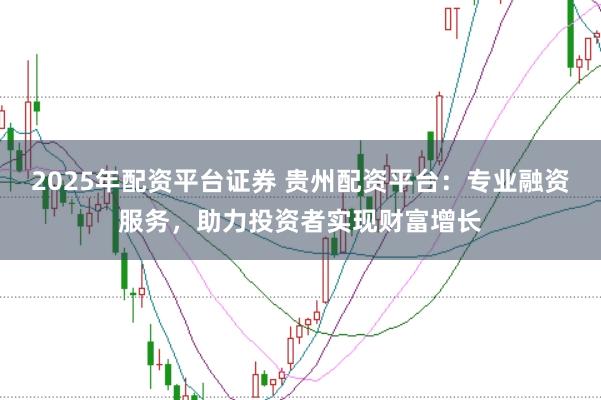 2025年配资平台证券 贵州配资平台:专业融资服务,助力投资者实现财富增长