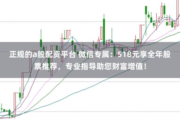 正规的a股配资平台 微信专属:518元享全年股票推荐,专业指导助您财富增值!