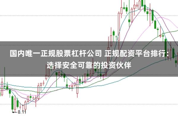 国内唯一正规股票杠杆公司 正规配资平台排行：选择安全可靠的投资伙伴