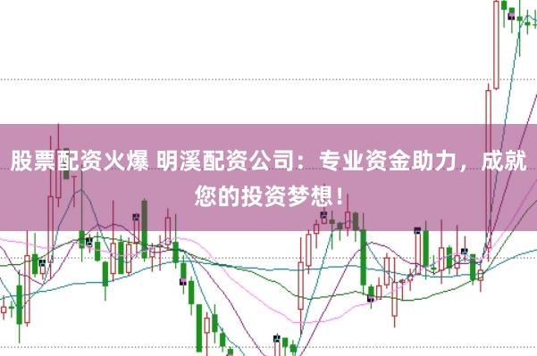 股票配资火爆 明溪配资公司：专业资金助力，成就您的投资梦想！