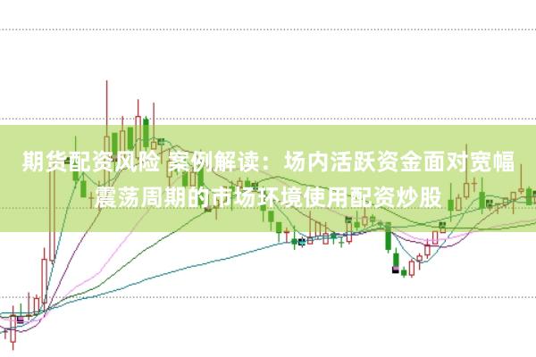 期货配资风险 案例解读：场内活跃资金面对宽幅震荡周期的市场环境使用配资炒股