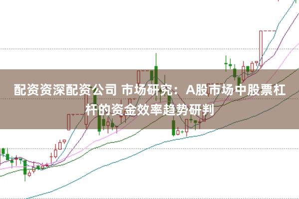 配资资深配资公司 市场研究：A股市场中股票杠杆的资金效率趋势研判