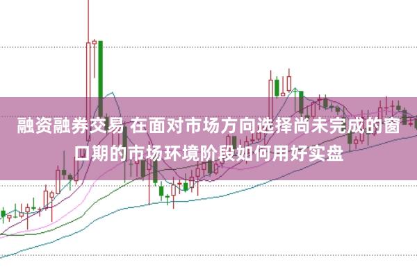 融资融券交易 在面对市场方向选择尚未完成的窗口期的市场环境阶段如何用好实盘