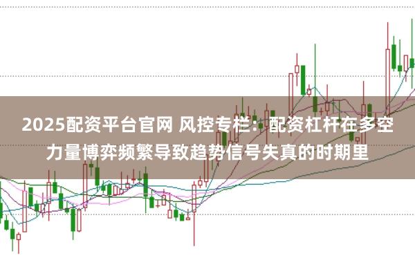 2025配资平台官网 风控专栏：配资杠杆在多空力量博弈频繁导致趋势信号失真的时期里