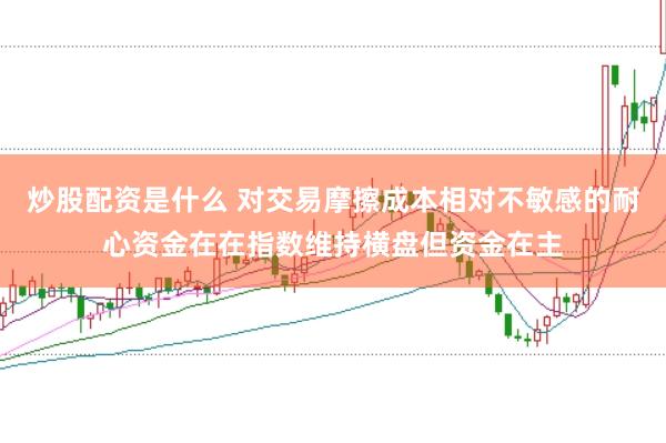 炒股配资是什么 对交易摩擦成本相对不敏感的耐心资金在在指数维持横盘但资金在主
