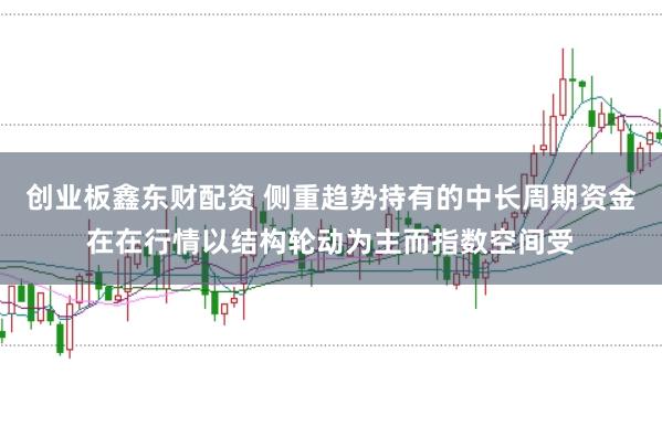 创业板鑫东财配资 侧重趋势持有的中长周期资金在在行情以结构轮动为主而指数空间受