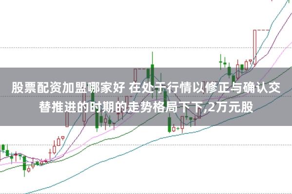 股票配资加盟哪家好 在处于行情以修正与确认交替推进的时期的走势格局下下,2万元股