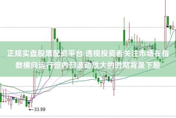 正规实盘股票配资平台 透视投资者关注市场在指数横向运行但内部波动放大的时期背景下股