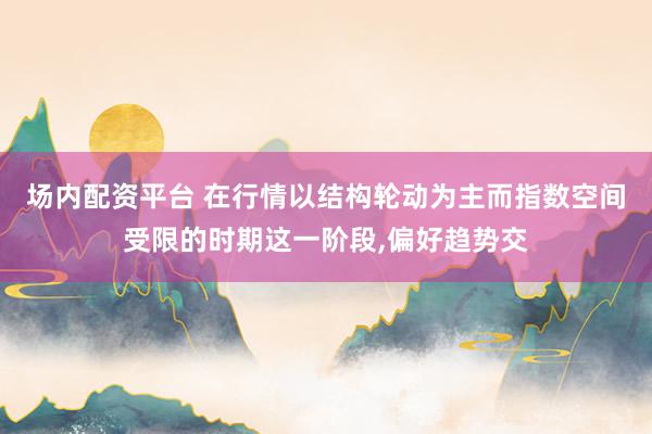 场内配资平台 在行情以结构轮动为主而指数空间受限的时期这一阶段，偏好趋势交