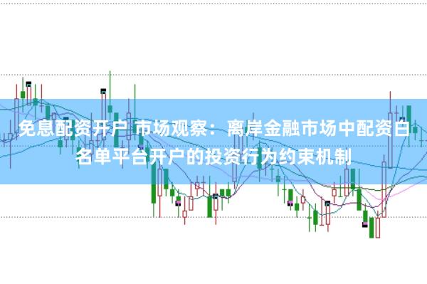 免息配资开户 市场观察:离岸金融市场中配资白名单平台开户的投资行为约束机制