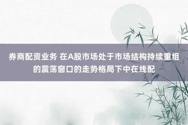 券商配资业务 在A股市场处于市场结构持续重组的震荡窗口的走势格局下中在线配