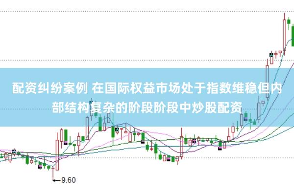 配资纠纷案例 在国际权益市场处于指数维稳但内部结构复杂的阶段阶段中炒股配资