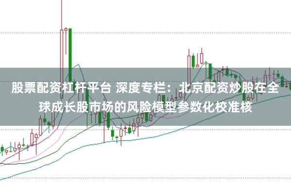 股票配资杠杆平台 深度专栏:北京配资炒股在全球成长股市场的风险模型参数化校准核