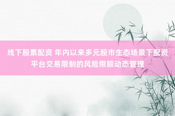 线下股票配资 年内以来多元股市生态场景下配资平台交易限制的风险限额动态管理