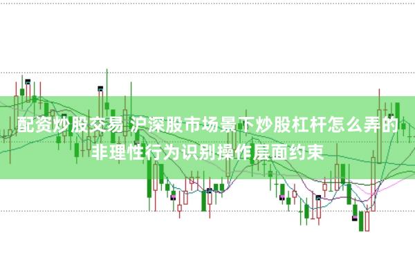 配资炒股交易 沪深股市场景下炒股杠杆怎么弄的非理性行为识别操作层面约束