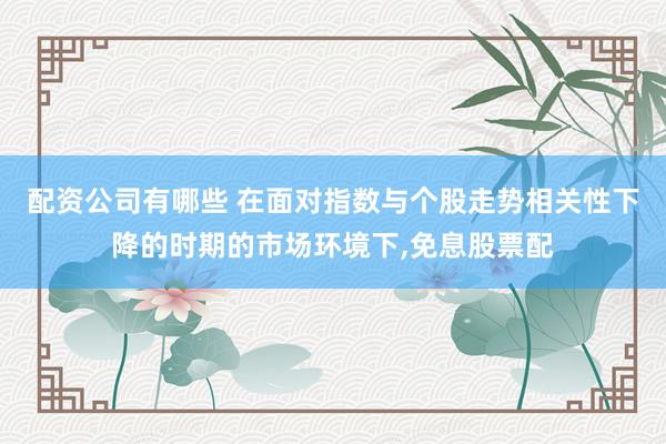 配资公司有哪些 在面对指数与个股走势相关性下降的时期的市场环境下，免息股票配