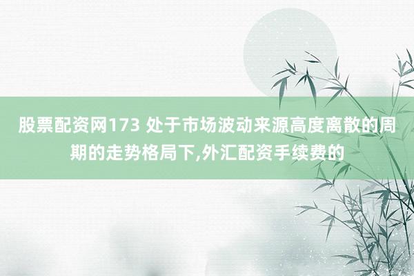股票配资网173 处于市场波动来源高度离散的周期的走势格局下，外汇配资手续费的