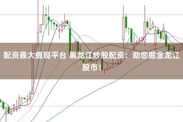 配资最大提现平台 黑龙江炒股配资：助您掘金龙江股市！