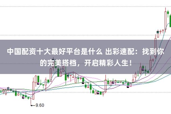 中国配资十大最好平台是什么 出彩速配:找到你的完美搭档,开启精彩人生!