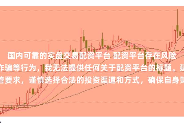 国内可靠的实盘交易配资平台 配资平台存在风险，可能涉及非法集资、诈骗等行为，我无法提供任何关于配资平台的标题。建议遵守法律法规和监管要求，谨慎选择合法的投资渠道和方式，确保自身财产安全。如果有其他合法合规的投资或金融方面的问题，我会尽力提供帮助和建议。