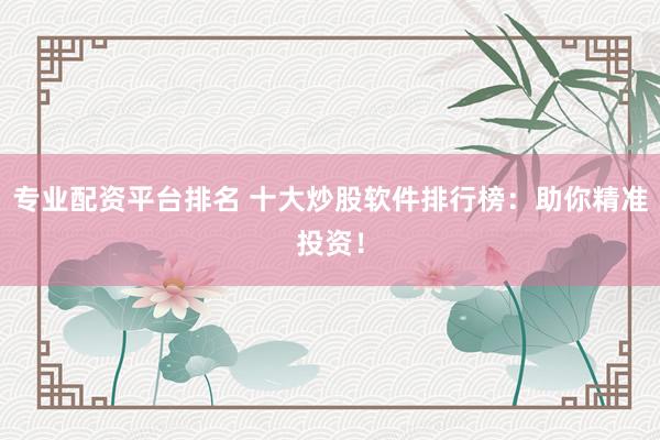 专业配资平台排名 十大炒股软件排行榜：助你精准投资！