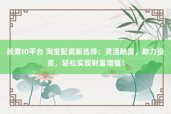 股票t0平台 淘宝配资新选择：灵活融资，助力投资，轻松实现财富增值！