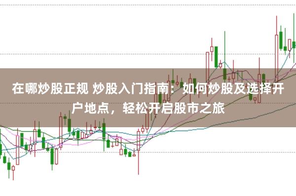 在哪炒股正规 炒股入门指南：如何炒股及选择开户地点，轻松开启股市之旅