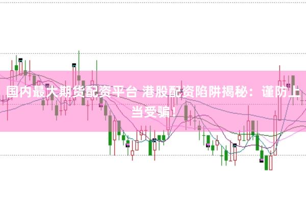 国内最大期货配资平台 港股配资陷阱揭秘：谨防上当受骗！