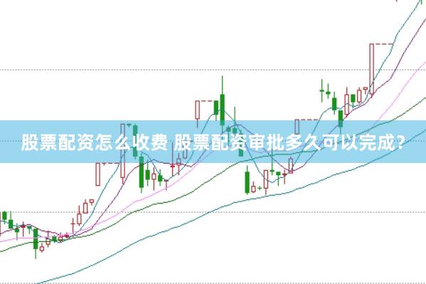 股票配资怎么收费 股票配资审批多久可以完成？