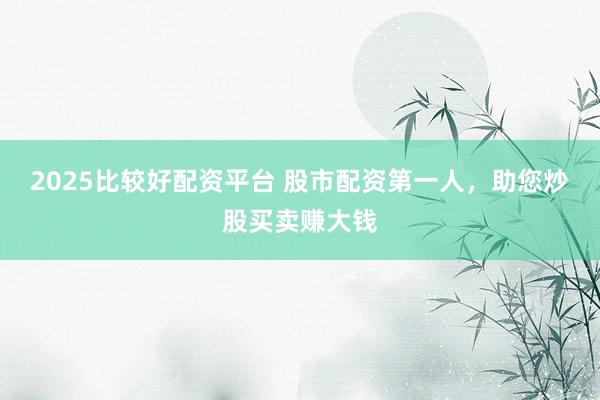 2025比较好配资平台 股市配资第一人，助您炒股买卖赚大钱