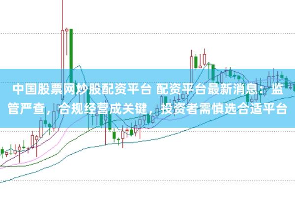 中国股票网炒股配资平台 配资平台最新消息：监管严查，合规经营成关键，投资者需慎选合适平台