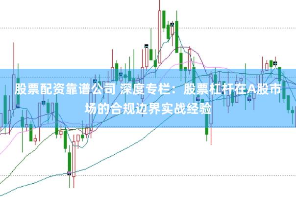 股票配资靠谱公司 深度专栏：股票杠杆在A股市场的合规边界实战经验
