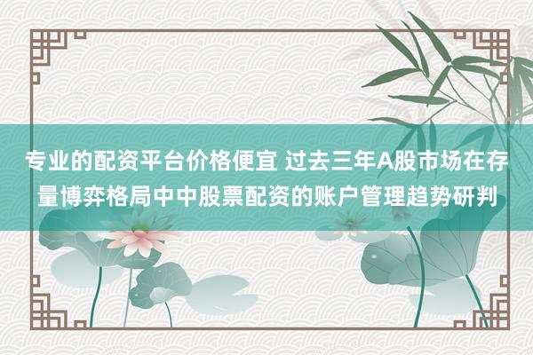 专业的配资平台价格便宜 过去三年A股市场在存量博弈格局中中股票配资的账户管理趋势研判