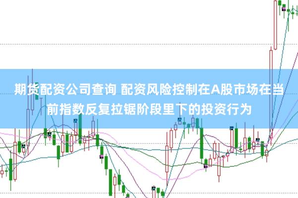 期货配资公司查询 配资风险控制在A股市场在当前指数反复拉锯阶段里下的投资行为