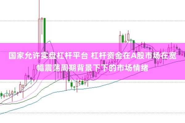 国家允许实盘杠杆平台 杠杆资金在A股市场在宽幅震荡周期背景下下的市场情绪