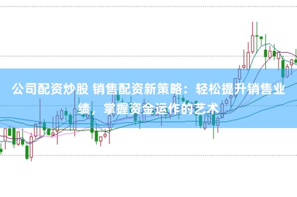 公司配资炒股 销售配资新策略：轻松提升销售业绩，掌握资金运作的艺术