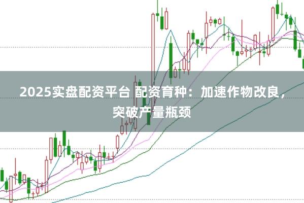 2025实盘配资平台 配资育种：加速作物改良，突破产量瓶颈